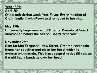 Year 1881:
April 8th
One death during week from Fever. Every member of
Craig family ill with Fever and removed to hospital.
May 13th
Universally large number of Truants. Parents of found
summoned before the School Board tomorrow.
November 25th
Sent for Mrs Ferguson, New Street. Ordered her to take
home her daughter and clean her head, which is
overrun with vermin. This has escaped notice till now as
the girl had a bandage over her head.
 