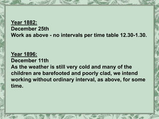 Year 1882:
December 25th
Work as above - no intervals per time table 12.30-1.30.
Year 1896:
December 11th
As the weather is still very cold and many of the
children are barefooted and poorly clad, we intend
working without ordinary interval, as above, for some
time.
 