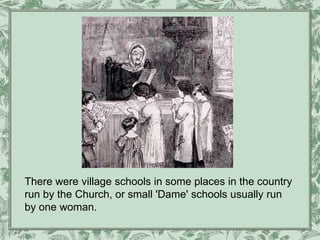 There were village schools in some places in the country
run by the Church, or small 'Dame' schools usually run
by one woman.
 