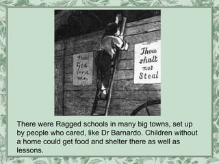 There were Ragged schools in many big towns, set up
by people who cared, like Dr Barnardo. Children without
a home could get food and shelter there as well as
lessons.
 