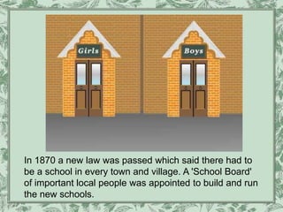 In 1870 a new law was passed which said there had to
be a school in every town and village. A 'School Board'
of important local people was appointed to build and run
the new schools.
 