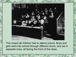 This meant all children had to attend school. Boys and
girls went into school through different doors, and sat in
separate rows, all facing the front of the class.
 