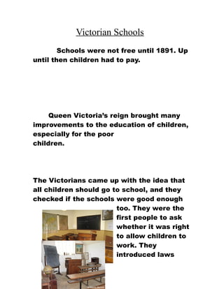 Victorian Schools
        Schools were not free until 1891. Up
until then children had to pay.




     Queen Victoria’s reign brought many
improvements to the education of children,
especially for the poor
children.




The Victorians came up with the idea that
all children should go to school, and they
checked if the schools were good enough
                        too. They were the
                        first people to ask
                        whether it was right
                        to allow children to
                        work. They
                        introduced laws
 