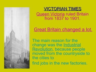 VICTORIAN TIMES Queen Victoria  ruled Britain from 1837 to 1901. Great Britain changed a lot. The main reason for the change was the  Industrial Revolution , because people moved from the countryside to the cities to find jobs in the new factories. 