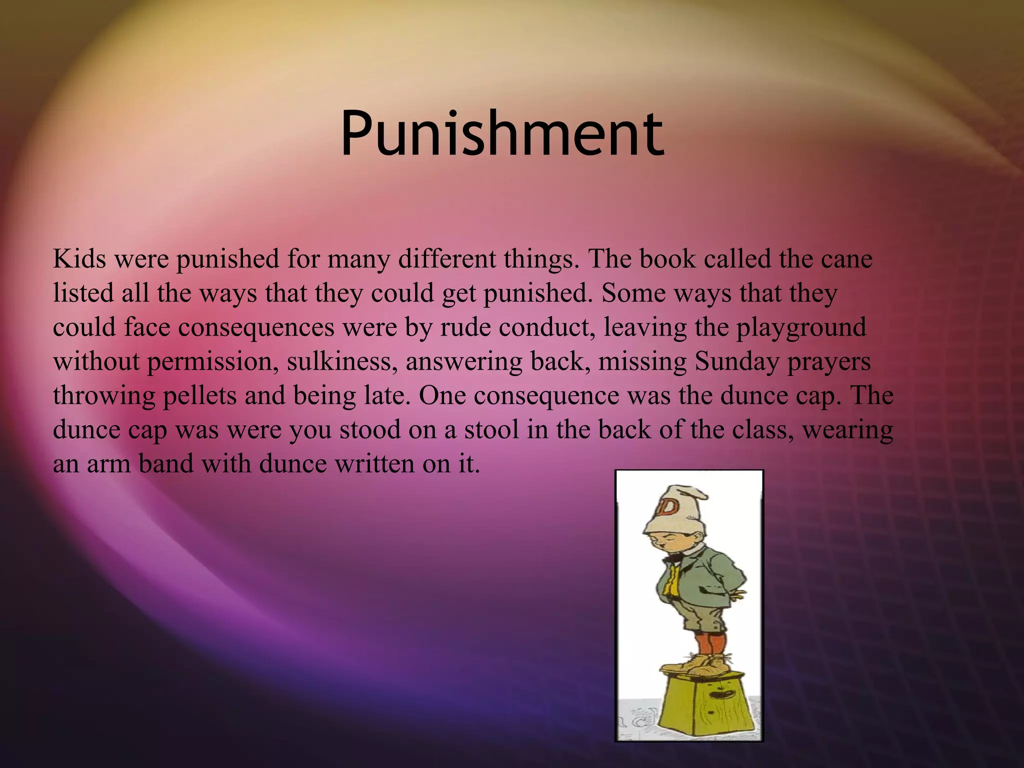 Punishment  Kids were punished for many different things. The book called the cane listed all the ways that they could get punished. Some ways that they could face consequences were by rude conduct, leaving the playground without permission, sulkiness, answering back, missing Sunday prayers throwing pellets and being late.  One consequence was the dunce cap. The dunce cap was were you stood on a stool in the back of the class, wearing an arm band with dunce written on it.  
