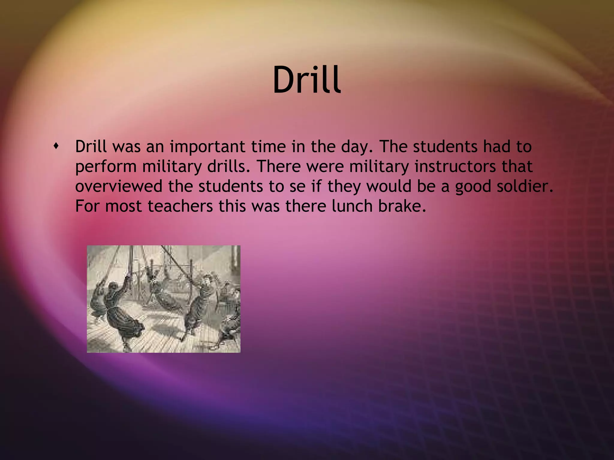 Drill Drill was an important time in the day. The students had to perform military drills. There were military instructors that overviewed the students to se if they would be a good soldier. For most teachers this was there lunch brake. 