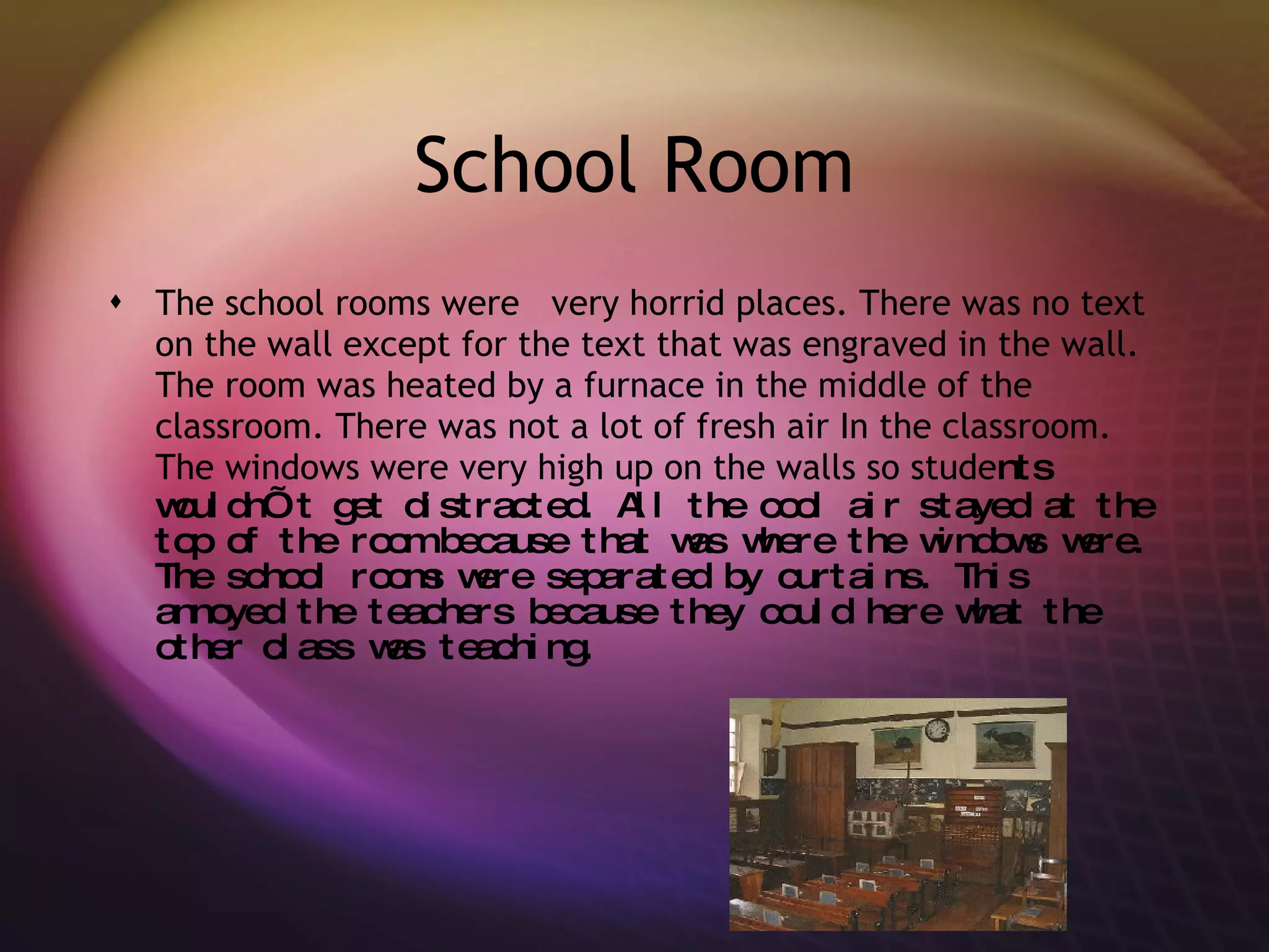 School Room The school rooms were  very horrid places. There was no text on the wall except for the text that was engraved in the wall. The room was heated by a furnace in the middle of the classroom. There was not a lot of fresh air In the classroom. The windows were very high up on the walls so stude nts wouldn’t get distracted. All the cool air stayed at the top of the room because that was where the windows were. The school rooms were separated by curtains. This annoyed the teachers because they could here what the other class was teaching. 
