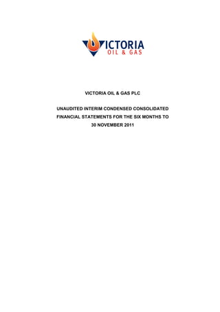 VICTORIA OIL & GAS PLC


UNAUDITED INTERIM CONDENSED CONSOLIDATED
FINANCIAL STATEMENTS FOR THE SIX MONTHS TO
            30 NOVEMBER 2011
 