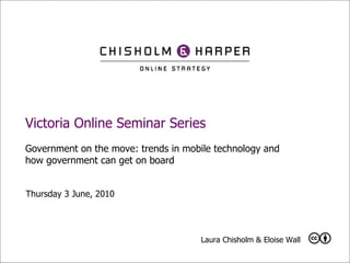 Victoria Online Seminar Series Government on the move: trends in mobile technology and how government can get on board Thursday 3 June, 2010  Laura Chisholm & Eloise Wall  