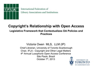Copyright’s Relationship with Open Access
~

Legislative Framework that Contextualizes OA Policies and
Practices

Victoria Owen MLS, LLM (IP)
Chief Librarian, University of Toronto Scarborough
Chair, IFLA - Copyright and Other Legal Matters
4th Annual Lusophone Open Access Conference
São Paulo, Brazil
October 7th, 2013

 