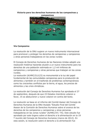 Victoria para los derechos humanos de las campesinas y
                          campesinos




Vía Campesina

La resolución de la ONU sugiere un nuevo instrumento internacional
para promover y proteger los derechos de campesinas y campesinos
y otras personas trabajadoras en las zonas rurales

El Consejo de Derechos Humanos de las Naciones Unidas adoptó una
resolución histórica haciendo alusión a un nuevo instrumento para los
derechos de una población estimada en 1,2 mil millones de
campesinos y campesinas y otras personas que trabajan en las zonas
rurales.
La resolución (A/HRC/21/L23) es monumental a la luz del papel
fundamental de las comunidades campesinas para la producción de
alimentos y también en el trasfondo de problemas contemporáneos
como los crecientes conflictos por la tierra, el agua, los precios de
alimentos y las crisis climáticas.

La resolución del Consejo de Derechos Humanos fue aprobada el 27
de septiembre, después de que 23 Estados miembros votaron a
favor, 15 se abstuvieron y nueve votaron en contra del texto.

La resolución se basa en el informe del Comité Asesor del Consejo de
Derechos Humanos de la ONU titulado "Estudio Final del Comité
Asesor de la Comisión de Derechos Humanos sobre el avance de los
derechos de los campesinos y campesinas y otras personas
trabajadoras en las zonas rurales" (A/HRC/19 / 75). Este estudio fue
aprobado por este órgano sobre el derecho a la alimentación en la 19
ª reunión del Consejo de Derechos Humanos (marzo de 2012). En
esta sesión, la resolución sobre el derecho a la alimentación fue
 