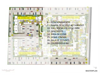 03

                                      06                                                                               04

                                                                05


                                                     10              11         ED. VICTORIA PARK – ALA A
     ED. VICTORIA PARK – ALA B                             13 13
                                                          28
              25   26            10                                             11           30        31
                                                     27               29
      10
                        12                 12
                                                         6 – ESTACIONAMENTO
                                                               14          12           12           11

                                                14                                               14      12
                                                         7 – RAMPA DE ACESSO AO SUBSOLO
                                                           13
                                                                                                    32
                                                                                           14
                                                      38 10- HALL SOCIAL ED. HYDE PARK
                                                                 41              13
                                                                    42                  42                33
                                                                                                    34
                                                         12- SANITÁRIOS
                                                        39             46
                                                                                                 13
                                                                                         49              13
06                      07
                                            36
                                                         14- ÁREA DE ESTAR41
                                                              43             47
                                                                                                       13          01
                                                              44
                                            37           25-45HOME CINEMA
                                                        40                47    46   48          13
                                                                                                             02
                                                                                                    16    15

                                            36
                                                         26- SALA DE ESTUDOS
                                                                 41
                                                                     42
                                                                                    13
                                                                                              35          17
                                                         36- CHURRASQUEIRA
                                                           13
                                                                                                    12
                                                                                                        18
                                           14
      09                                                    14                                              08
                        12       09        12                              12   08      12
              24   23                                21   22          20                          19

                                                           13 13
      ED. CENTRAL PARK – ALA B                       09              08          ED. CENTRAL PARK – ALA A

                                                                05


                                      06                                                                          04

                                                                                                                  03
 
