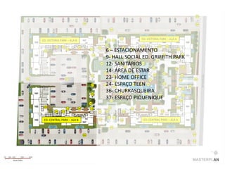 03

                                      06                                                                                   04

                                                                05


                                                     10              11         ED. VICTORIA PARK – ALA A
     ED. VICTORIA PARK – ALA B                             13 13
                                                          28
              25   26            10                                             11           30        31
                                                     27               29
      10
                        12                 12
                                                         6 – ESTACIONAMENTO
                                                               14          12           12     11

                                                14                                         14      12
                                                         9-13HALL SOCIAL ED. GRIFFITH PARK    32
                                                                                     14
                                                      38 12- SANITÁRIOS 13
                                                                 41
                                                                    42            42                33
                                                                                              34
                                                         14- ÁREA 46 ESTAR
                                                        39
                                                                        DE                 13
                                                                                   49              13
06                      07
                                            36
                                                         23- HOME OFFICE 41
                                                              43           47
                                                                                                 13                    01
                                                              44
                                            37           24-45ESPAÇO47 46 48
                                                        40                TEEN             13
                                                                                                                 02
                                                                                              16    15

                                            36
                                                         36- CHURRASQUEIRA
                                                                 41
                                                                     42
                                                                               13
                                                                                        35          17
                                                         37- ESPAÇO PIQUENIQUE
                                                           13
                                                                                              12
                                                                                                  18
                                           14
      09                                                    14                                              08
                        12       09        12                              12   08      12
              24   23                                21   22          20                          19

                                                           13 13
      ED. CENTRAL PARK – ALA B                       09              08          ED. CENTRAL PARK – ALA A

                                                                05


                                      06                                                                              04

                                                                                                                      03
 