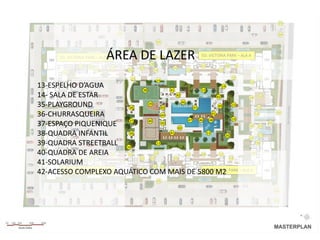 03

                                           06                                                                                     04

                                                                 05



                                  ÁREA DE LAZER
          ED. VICTORIA PARK – ALA B
                                                      10
                                                            13 13
                                                           28
                                                                      11         ED. VICTORIA PARK – ALA A

                   25   26            10                                         11           30        31
                                                      27               29
                             12                 12              14          12           12                   11
           10
                                                 14                                                14              12
                                                                 13
                                                                                                             32
13-ESPELHO D’AGUA                     38            41                13
                                                                                  14

14- SALA DE ESTAR                                       42                     42           34    33
                                                           46
35-PLAYGROUND                    36
                                         39
                                                 43               47            49       13
                                                                                                 13

36-CHURRASQUEIRA
06                    07
                                                 44                         41
                                                                                         13
                                                                                               13                             01

                                 37      40                    47    46   48
37-ESPAÇO PIQUENIQUE                             45
                                                         42
                                                                                            16    15
                                                                                                                        02


38-QUADRA INFANTIL               36                 41                   13
                                                                                     35
                                                                                            12
                                                                                                  17

39-QUADRA STREETBALL 14                       13                                                18


40-QUADRA DE AREIA 09
       09
                       12       12           14               12      08         12          08
              24   23               21    22          20                                19
41-SOLARIUM                                 13 13
                                    09
42-ACESSO COMPLEXO AQUÁTICO COM MAIS DE 5800 M2 PARK – ALA A
       ED. CENTRAL PARK – ALA B                      08                 ED. CENTRAL

                                                                 05


                                           06                                                                                04

                                                                                                                             03
 