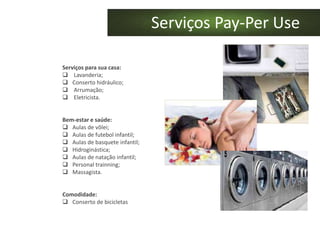 Serviços Pay-Per Use

Serviços para sua casa:
 Lavanderia;
 Conserto hidráulico;
 Arrumação;
 Eletricista.


Bem-estar e saúde:
 Aulas de vôlei;
 Aulas de futebol infantil;
 Aulas de basquete infantil;
 Hidroginástica;
 Aulas de natação infantil;
 Personal trainning;
 Massagista.


Comodidade:
 Conserto de bicicletas
 
