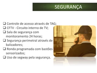 SEGURANÇA

 Controle de acesso através de TAG;
 CFTV - Circuito interno de TV;
 Sala de segurança com
 monitoramento 24 horas;
 Segurança perimetral através de
 balizadores;
 Ronda programada com bastões
 sensorizados;
 Uso de segway pela segurança.
 