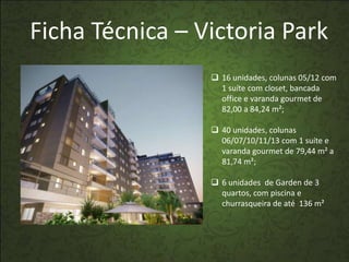 Ficha Técnica – Victoria Park
                  16 unidades, colunas 05/12 com
                   1 suíte com closet, bancada
                   office e varanda gourmet de
                   82,00 a 84,24 m²;

                  40 unidades, colunas
                   06/07/10/11/13 com 1 suíte e
                   varanda gourmet de 79,44 m² a
                   81,74 m²;

                  6 unidades de Garden de 3
                   quartos, com piscina e
                   churrasqueira de até 136 m²
 