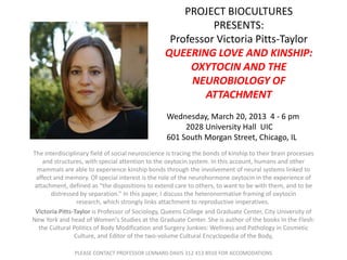 PROJECT BIOCULTURES
                                                            PRESENTS:
                                                   Professor Victoria Pitts-Taylor
                                                  QUEERING LOVE AND KINSHIP:
                                                       OXYTOCIN AND THE
                                                        NEUROBIOLOGY OF
                                                          ATTACHMENT
                                                  Wednesday, March 20, 2013 4 - 6 pm
                                                       2028 University Hall UIC
                                                  601 South Morgan Street, Chicago, IL
The interdisciplinary field of social neuroscience is tracing the bonds of kinship to their brain processes
    and structures, with special attention to the oxytocin system. In this account, humans and other
  mammals are able to experience kinship bonds through the involvement of neural systems linked to
 affect and memory. Of special interest is the role of the neurohormone oxytocin in the experience of
 attachment, defined as “the dispositions to extend care to others, to want to be with them, and to be
       distressed by separation.” In this paper, I discuss the heteronormative framing of oxytocin
                 research, which strongly links attachment to reproductive imperatives.
 Victoria Pitts-Taylor is Professor of Sociology, Queens College and Graduate Center, City University of
New York and head of Women's Studies at the Graduate Center. She is author of the books In the Flesh:
  the Cultural Politics of Body Modification and Surgery Junkies: Wellness and Pathology in Cosmetic
                Culture, and Editor of the two-volume Cultural Encyclopedia of the Body,

                PLEASE CONTACT PROFESSOR LENNARD DAVIS 312 413 8910 FOR ACCOMODATIONS
 