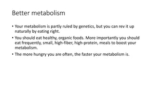 Better metabolism 
• Your metabolism is partly ruled by genetics, but you can rev it up 
naturally by eating right. 
• You should eat healthy, organic foods. More importantly you should 
eat frequently, small, high-fiber, high-protein, meals to boost your 
metabolism. 
• The more hungry you are often, the faster your metabolism is. 
 
