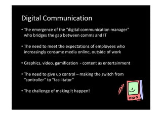 Digital Communication
• The emergence of the “digital communication manager”
who bridges the gap between comms and IT
• The need to meet the expectations of employees who
increasingly consume media online, outside of work
• Graphics, video, gamification - content as entertainment
• The need to give up control – making the switch from
“controller” to “facilitator”
• The challenge of making it happen!

 