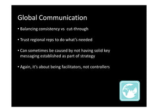 Global Communication
• Balancing consistency vs cut-through
• Trust regional reps to do what’s needed
• Can sometimes be caused by not having solid key
messaging established as part of strategy
• Again, it’s about being facilitators, not controllers

 