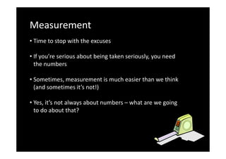 Measurement
• Time to stop with the excuses
• If you’re serious about being taken seriously, you need
the numbers
• Sometimes, measurement is much easier than we think
(and sometimes it’s not!)
• Yes, it’s not always about numbers – what are we going
to do about that?

 