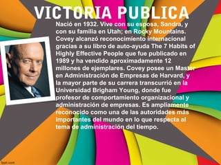 VICTORIA PUBLICANació en 1932. Vive con su esposa, Sandra, y
con su familia en Utah; en Rocky Mountains.
Covey alcanzó reconocimiento internacional
gracias a su libro de auto-ayuda The 7 Habits of
Highly Effective People que fue publicado en
1989 y ha vendido aproximadamente 12
millones de ejemplares. Covey posee un Master
en Administración de Empresas de Harvard, y
la mayor parte de su carrera transcurrió en la
Universidad Brigham Young, donde fue
profesor de comportamiento organizacional y
administración de empresas. Es ampliamente
reconocido como una de las autoridades más
importantes del mundo en lo que respecta al
tema de administración del tiempo.
 