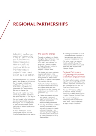 14	 Victoria’s Regional Statement
Adapting to change
through community
participation and
leadership is not
new to rural and
regional Victoria.
Many successful
projects have been
driven by local action.
A common ingredient to success is
a lot of hard work and commitment.
But the people involved have
said that, too often, their hard
work doesn’t pay off because
government isn’t really listening.
We want to change that.
We genuinely want to hear from
community about the aspirations
and goals they have for their regions.
We want people to feel enthusiastic
but also empowered to improve
their region. And we want people
to feel confident that the actions
they drive are delivering the results
they desire.
To make this happen, we are
changing the way the Victorian
Government works with the regions.
The case for change
Through consultation conducted
during the Regional Review, many
regional Victorians said they
didn’t see a clear pathway into
government decision-making
for the priorities and problems
they identified in their
Regional Strategic Plans.
The Review also noted that there
were some limitations in the
ability of the current governance
arrangements to deliver better
outcomes for regional communities.
This needs to change.
That’s why we have developed a
new approach that will enhance
regional leadership and give
regional communities more say and
build stronger connections with
government by:
•	 Connecting regional priorities
and regional investment
opportunities directly with the
Victorian Government’s
decision-making processes.
•	 Ensuring all ministerial portfolios
across government – from
education to transport, health,
justice and planning – are
addressing rural and regional
problems, with a strong focus
on creating jobs and tackling
disadvantage.
•	 Creating opportunities for local
communities and individuals to
have a greater say about the
issues of importance to them.
This is the model that regional
Victoria asked for through the
extensive consultation conducted
earlier this year as part of the
Regional Review.
Regional Partnerships:
bringing regional priorities
to the heart of government
The Regional Partnerships will bring
together representatives from local
business, education, social services
and community groups with the
three tiers of government.
The new Partnerships will build
on the work already done by
existing regional leadership groups,
including Regional Strategic Plans.
The work of the Regional
Partnerships will encompass all
these areas. Everyone will have
an opportunity to contribute.
REGIONAL PARTNERSHIPS
 