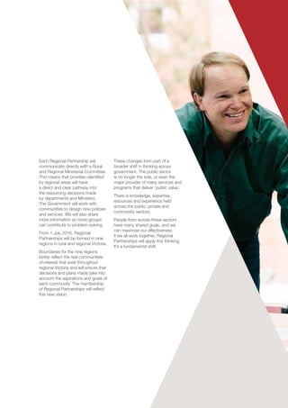Each Regional Partnership will
communicate directly with a Rural
and Regional Ministerial Committee.
This means that priorities identified
by regional areas will have
a direct and clear pathway into
the resourcing decisions made
by departments and Ministers.
The Government will work with
communities to design new policies
and services. We will also share
more information so more groups
can contribute to problem-solving.
From 1 July 2016, Regional
Partnerships will be formed in nine
regions in rural and regional Victoria.
Boundaries for the nine regions
better reflect the real communities-
of-interest that exist throughout
regional Victoria and will ensure that
decisions and plans made take into
account the aspirations and goals of
each community. The membership
of Regional Partnerships will reflect
this new vision.
These changes form part of a
broader shift in thinking across
government. The public sector
is no longer the sole, or even the
major provider of many services and
programs that deliver ‘public value’.
There is knowledge, expertise,
resources and experience held
across the public, private and
community sectors.
People from across these sectors
have many shared goals, and we
can maximise our effectiveness
if we all work together. Regional
Partnerships will apply this thinking.
It’s a fundamental shift.
 