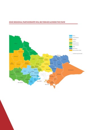Barwon
Central Highlands
Gippsland
Goulburn
Great South Coast
Loddon Campaspe
Mallee
Ovens Murray
Wimmera Southern Mallee
Local Government Area (LGA)
West
Wimmera Horsham
Hindmarsh
Yarriambiack
Northern
Grampians
Benalla
Indigo
Mansfield
Wodonga
Alpine
Towong
Wangaratta
Mildura
Buloke
Gannawarra
Swan Hill
Glenelg
Southern
Grampians
Warrnambool
Moyne
Corangamite
Greater
Shepparton
Mitchell
Strathbogie
Moira
Murrindindi
Baw Baw
South
Gippsland
Latrobe
Wellington
East Gippsland
Bass Coast
Ararat
Golden Plains
Hepburn
Moorabool
Ballarat
Pyrenees
Loddon
Macedon
Ranges
Campaspe
Mount
Alexander
Bendigo
Central
Goldfields
Colac
Otway
Surf
Coast
Queenscliffe
Geelong
NINE REGIONAL PARTNERSHIPS WILL BE FORMED ACROSS THE STATE
 