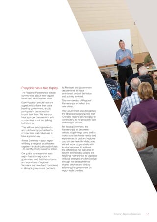 Victoria’s Regional Statement	 17
Everyone has a role to play
The Regional Partnerships will ask
communities about their biggest
issues and what matters most.
Every Victorian should have the
opportunity to have their voice
heard by government, and to
participate in decisions that
impact their lives. We want to
have a proper conversation with
communities – not just talking,
but listening.
They will use existing networks
and build new opportunities for
communities and individuals to
have a greater say.
Annual Summits in each region
will bring a range of local leaders
together – including elected officials
– to identify priority areas for action.
Our goal is to ensure that each
region has a strong voice in
government and that the concerns
and aspirations of regional
Victorians are heard and considered
in all major government decisions.
All Ministers and government
departments will have
an interest, and will be visible
and actively involved.
The membership of Regional
Partnerships will reflect this
new vision.
The Government also recognises
the strategic leadership role that
rural and regional councils play in
contributing to the prosperity and
wellbeing of Victoria.
For local government, the
Partnerships will be a new
vehicle to get things done and to
make sure the diverse needs and
experiences of rural and regional
councils are heard in Melbourne.
We will work cooperatively with
local government to address
the differences that can arise in
service provision by utilising the
Regional Partnerships to capitalise
on local strengths and knowledge
through the development of
shared services and directly
informing the government on
region wide priorities.
 