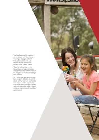 The new Regional Partnerships
will be tasked with undertaking
meaningful engagement with
their communities – not just
elected officials, community
leaders or the loudest voices.
The onus will then be on the
Government to respond quickly
and report back to communities on
the progress of medium and longer
term matters.
Supporting this new approach will
be a program of face to face and
online activity to ensure each of the
new regions has the opportunity
to engage directly with the Premier
and other members of the Cabinet
on issues the community identifies
as important.
 