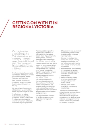 22	 Victoria’s Regional Statement
Our regions are
an integral part of
Victoria’s culture and
economy – in many
ways, the most integral
part. That’s what this
Regional Statement is
all about.
The Andrews Labor Government is
committed to delivering the services
and infrastructure that regional
Victorians need to prosper.
Work is already underway on
hundreds of projects to address
these needs, and more are on
the way.
We want to be a government for
all Victorians. A government that
listens, responds and gets on with it.
This Statement for regional
Victoria outlines our priorities,
policies and projects funded so far.
The Statement also details our
vision for a new, more collaborative
approach to regional government.
Regional population growth is
a great vote of confidence in
the quality of life that regional
Victoria offers. Population growth,
if managed well, can bring
significant opportunities through
new skills and economic activity.
For these reasons, this plan reflects
our aim for strong regional growth,
but in a way that preserves and
strengthens the unique qualities
of our regional communities.
Equally it recognises the complex
and dynamic nature of the
unique challenges facing rural
and regional Victoria.
The independent Regional
Economic Development and
Services Review (‘the Regional
Review’) was developed with
extensive whole-of-government
input, and was the product of
significant stakeholder consultation
across business, community and
local government.
The Regional Review contains
61 recommendations to drive
regional economic growth,
including:
•	 Changes to the way government
works with regional Victorians
to determine and implement
regional priorities.
•	 Growing the food and fibre,
and tourism sectors, including
by attracting investment into
the visitor economy and adding
more value to primary products
and services.
•	 Improvements to the productivity
of the road and rail network
to benefit regional producers,
and better access to ICT in
regional areas.
•	 Expanding access to early
childhood education, and
stronger pathways from
school to work.
•	 Stronger, place-based
approaches to addressing
disadvantage.
This Regional Statement takes
into account the recommendations
of the Review and the views
of stakeholders. It also provides
an overview of the significant work
underway across government to
invest in services and policies for
the benefit of the regions.
GETTING ON WITH IT IN
REGIONAL VICTORIA
 