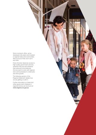 Victoria’s Regional Statement	 23
Since coming to office, we’ve
developed new plans and invested
in regional cities and communities.
We’re proud of that, but it can’t
end here.
Every Victorian deserves access to
high quality government services,
wherever they live and whatever
their personal circumstances.
And we want to work with regional
and rural businesses to create jobs
and drive growth.
The following section of the
Regional Statement details how
we are getting on with it.
Further information on these and
other government initiatives in
regional Victoria can be found at
www.regions.vic.gov.au
 