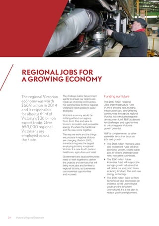 24	 Victoria’s Regional Statement
The regional Victorian
economy was worth
$66.9 billion in 2014
and is responsible
for about a third of
Victoria’s $36 billion
export trade. Over
650,000 regional
Victorians are
employed across
the State.
The Andrews Labor Government
wants to ensure our regions are
made up of strong communities.
For communities to thrive regional
Victorians need access to good
local jobs.
Victoria’s economy would be
nothing without our regions.
From food, fibre and wine to
tourism, innovation and renewable
energy, it’s where the traditional
and the new come together.
The way we work and the things
we produce in regional Victoria
are changing. Back in 2005,
manufacturing was the largest
employing industry in regional
Victoria. It is now fourth, behind
healthcare, agriculture and retail.
Government and local communities
need to work together to deliver
the projects and services that will
bring more jobs and families to
regional Victoria, so businesses
can maximise opportunities
and succeed.
Funding our future
The $500 million Regional
Jobs and Infrastructure Fund
(RJIF) is growing jobs, building
infrastructure and strengthening
communities throughout regional
Victoria. As a dedicated regional
development fund, RJIF addresses
key challenges and opportunities
to unlock regional Victoria’s
growth potential.
RJIF is complemented by other
statewide funds that focus on
jobs and growth:
•	 The $508 million Premier’s Jobs
and Investment Fund will drive
economic growth, create stable
jobs in Victoria and help foster
new, innovative businesses.
•	 The $200 million Future
Industries Fund will support the
six high-growth industries that
will define our economic future,
including food and fibre and new
energy technology.
•	 The $100 million Back to Work
Scheme will give businesses an
incentive to hire unemployed
youth and the long-term
unemployed. It’s a real plan to
reduce youth unemployment.
REGIONAL JOBS FOR
A GROWING ECONOMY
 