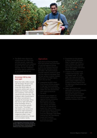 Victoria’s Regional Statement	 25
•	 The $200 million Agriculture
Infrastructure and Jobs Fund
will drive growth, create jobs
and boost exports from paddock
to port.1
We will work with the
Victorian Farmers’ Federation
and other regional stakeholders
as we design and roll out
the fund.
Sovereign Hill by day
and night
More than half a million people
visit Sovereign Hill each year.
Sovereign Hill contributes
more than $228 million of
economic activity each year to
Ballarat and Victoria, creating
and sustaining 1422 full-time,
casual and part-time jobs. The
Andrews Labor Government’s
$8 million commitment to
upgrade the Sovereign Hill by
day and by night will further
boost Sovereign Hill as a
driver of economic growth
and tourism. The project
will create a new sound and
light show night experience,
enhanced play space and
indigenous areas, a new
costume school and a 32-bed
accommodation facility.
1,2 The Agriculture Infrastructure and Jobs
Fund is subject to the successful passage of
the Delivering Victorian Infrastructure (Port of
Melbourne Lease Transaction) Bill 2015.
Agriculture
Agriculture and farming families,
firms and workers are at the heart
of rural and regional Victoria.
In 2014-15, Victoria’s food and
fibre exports reached a record
$12 billion. We want to ensure
Victorian exports continue to grow
and that regional businesses have
the best access to global markets,
particularly in the Asian region.
That’s why we have:
•	 Established the $20 million
Food Source Victoria program,
to help agri-food businesses
work together to grow exports,
create new jobs and promote
their unique products to
the world.
•	 Kicked off our program of
inbound trade missions to
regional Victoria connecting
global buyers with our
best regional producers.
Just recently, we hosted
visits by 150 international
buyers from Asia, Europe
and the Middle East to Victoria’s
21 wine regions, followed by
Food and Beverage Trade Week,
hosting over 240 international
buyers and investors,
to sample our world class
food and beverages.
•	 Supported our fruit growers
to export through the global
Now! In Season promotion –
a joint initiative with Austrade
and industry to promote our
citrus, table grapes, stone fruit,
apples and pears.
•	 Invested in the projects that
underpin farming jobs, such
as irrigated water, ICT and
safer rural roads and bridges.
Producers and councils will be
able to share in $200 million of
funding for these projects from
the Agriculture Infrastructure and
Jobs Fund.2
•	 Begun growing the next
generation of farmers, producers,
exporters and innovators
through the Upskill and Invest
Young Farmers Scholarship
program and the Young Farmers
Ministerial Advisory Council.
 