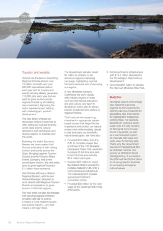 26	 Victoria’s Regional Statement
Tourism and events
Victoria has the best of everything.
Regional Victoria attracts over
13 million domestic and over
400,000 international visitors
each year and its tourism and
events industry already generates
110,000 jobs each year, but we
want to grow tourism across
regional Victoria by stimulating
new investment, improving the
visitor experience and helping
with marketing and product
development.
The new Brand Victoria will
showcase what our state has to
offer, selling our cultural diversity,
world-class events, natural
attractions and landscapes and
diverse regions to Australia and
the world.
Following the Visitor Economy
Review, we have created Visit
Victoria and tasked it with driving
tourism and events across the
State. Bringing together Tourism
Victoria and the Victorian Major
Events Company and a new
conventions division, the new entity
aims to grow regional Victoria’s
$11 billion visitor economy.
Visit Victoria will have a distinct
Regional Division, with its own
General Manager, designed to
work directly with Regional Tourism
Boards and operators to grow
tourism in Victoria’s regions.
The new entity will also be charged
with growing regional Victoria’s
enviable calendar of events.
It means a more resilient tourism
and events industry – and that
means a stronger State.
The Government will also invest
$3 million to embark on an
ambitious regional marketing
campaign, highlighting regional
Victoria’s treasures and showcasing
our regions.
A new Ministerial Advisory
Committee will work closely
with industry experts in fields
such as international education,
arts and culture, and sport to
develop an action plan to attract
tourism investment and visitors to
regional Victoria.
That’s why we are supporting
investment in appropriate nature-
based tourism that helps Victoria
to preserve and protect our natural
environment while enabling people
to visit and enjoy our wonderful
natural landscapes. We have also:
•	 Provided $19 million from the
RJIF to complete stages two
and three of the 145 kilometre
Grampians Peaks Trail, expected
to create 35 full-time jobs and
boost the local economy by
$6.4 million each year.
•	 Invested $25 million to revive
the Ballarat Station precinct to
revitalise Ballarat’s CBD into a
commercial and cultural hub.
The redevelopment includes
a proposed hotel and
convention centre.
•	 Provided $30 million for the next
stage of the Geelong Performing
Arts Centre.
•	 Enhanced marine infrastructure
with $13.5 million allocated for
the Portarlington Safe Harbour
Development.
•	 Committed $1 million to develop
the Harcourt Mountain Bike Park.
Budj Bim
Aboriginal culture and heritage
also presents a growing
regional tourism opportunity,
opening up new prospects for
generating jobs and income
for regional and Indigenous
communities. For example,
Budj Bim in Victoria’s south-
west hosts the only remains
of Aboriginal stone houses
found in Australia, as well
as a sophisticated system
of channels, fish traps and
weirs used for farming eels.
That’s why the Government
has recommended Budj Bim
as Victoria’s number one
priority for UNESCO World
Heritage listing. If successful,
Budj Bim will be the first place
to be recognised in Australia
for exclusively Aboriginal
cultural values.
 