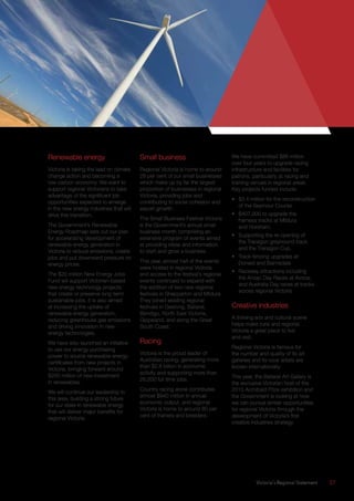 Victoria’s Regional Statement	 27
Renewable energy
Victoria is taking the lead on climate
change action and becoming a
low-carbon economy. We want to
support regional Victorians to take
advantage of the significant job
opportunities expected to emerge
in the new energy industries that will
drive this transition.
The Government’s Renewable
Energy Roadmap sets out our plan
for accelerating development of
renewable energy generation in
Victoria to reduce emissions, create
jobs and put downward pressure on
energy prices.
The $20 million New Energy Jobs
Fund will support Victorian-based
new energy technology projects
that create or preserve long-term
sustainable jobs. It is also aimed
at increasing the uptake of
renewable energy generation,
reducing greenhouse gas emissions
and driving innovation in new
energy technologies.
We have also launched an initiative
to use our energy purchasing
power to source renewable energy
certificates from new projects in
Victoria, bringing forward around
$200 million of new investment
in renewables.
We will continue our leadership in
this area, building a strong future
for our state in renewable energy
that will deliver major benefits for
regional Victoria.
Small business
Regional Victoria is home to around
28 per cent of our small businesses
which make up by far the largest
proportion of businesses in regional
Victoria, providing jobs and
contributing to social cohesion and
export growth.
The Small Business Festival Victoria
is the Government’s annual small
business month comprising an
extensive program of events aimed
at providing ideas and information
to start and grow a business.
This year, almost half of the events
were hosted in regional Victoria
and access to the festival’s regional
events continued to expand with
the addition of two new regional
festivals in Shepparton and Mildura.
They joined existing regional
festivals in Geelong, Ballarat,
Bendigo, North East Victoria,
Gippsland, and along the Great
South Coast.
Racing
Victoria is the proud leader of
Australian racing, generating more
than $2.8 billion in economic
activity and supporting more than
26,500 full time jobs.
Country racing alone contributes
almost $940 million in annual
economic output, and regional
Victoria is home to around 80 per
cent of trainers and breeders.
We have committed $86 million
over four years to upgrade racing
infrastructure and facilities for
patrons, particularly at racing and
training venues in regional areas.
Key projects funded include:
•	 $3.4 million for the reconstruction
of the Seymour Course.
•	 $407,000 to upgrade the
harness tracks at Mildura
and Horsham.
•	 Supporting the re-opening of
the Traralgon greyhound track
and the Traralgon Cup.
•	 Track fencing upgrades at
Donald and Bairnsdale.
•	 Raceday attractions including
the Anzac Day Races at Avoca,
and Australia Day races at tracks
across regional Victoria.
Creative industries
A thriving arts and cultural scene
helps make rural and regional
Victoria a great place to live
and visit.
Regional Victoria is famous for
the number and quality of its art
galleries and its local artists are
known internationally.
This year, the Ballarat Art Gallery is
the exclusive Victorian host of the
2015 Archibald Prize exhibition and
the Government is looking at how
we can pursue similar opportunities
for regional Victoria through the
development of Victoria’s first
creative industries strategy.
 