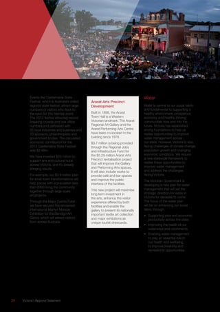 28	 Victoria’s Regional Statement
Events like Castlemaine State
Festival, which is Australia’s oldest
regional state festival, attract large
numbers of visitors who flock to
the town for this biennial event.
The 2013 festival attracted record
breaking crowds and box office
numbers and partnered with
35 local industries and business and
70 sponsors, philanthropists and
government bodies. The calculated
economic contribution for the
2013 Castlemaine State Festival
was $2.48m.
We have invested $20 million to
support arts and cultural hubs
across Victoria, and it’s already
bringing results.
For example, our $2.8 million plan
for small town transformations will
help places with a population less
than 2000 bring the community
together through large-scale
art projects.
Through the Major Events Fund
we have secured the renowned
international Marilyn Monroe
Exhibition for the Bendigo Art
Gallery which will attract visitors
from across Australia.
Ararat Arts Precinct
Development
Built in 1898, the Ararat
Town Hall is a Western
Victorian landmark. The Ararat
Regional Art Gallery and the
Ararat Performing Arts Centre
have been co-located in the
building since 1978.
$3.7 million is being provided
through the Regional Jobs
and Infrastructure Fund for
the $5.29 million Ararat Arts
Precinct revitalisation project
that will improve the Gallery
and Performing Arts spaces.
It will also include works to
provide café and bar spaces
and improve the public
interface of the facilities.
This new project will maximise
long term investment in
the arts, enhance the visitor
experience offered by both
facilities and enable the
gallery to present its nationally
important textile art collection
and major exhibitions as
unique tourist drawcards.
Water
Water is central to our social fabric
and fundamental to supporting a
healthy environment, prosperous
economy and healthy thriving
communities now and into the
future. Victoria has established
strong foundations to help us
realise opportunities to improve
water management across
our state. However, Victoria is also
facing challenges of climate change,
population growth and changing
economic conditions. We require
a new statewide framework to
realise these opportunities to
improve water management
and address the challenges
facing Victoria.
The Victorian Government is
developing a new plan for water
management that will set the
strategic direction for water in
Victoria for decades to come.
The focus of the water plan
will be on enhancing our social
fabric through:
•	 Supporting jobs and economic
productivity across the state.
•	 Improving the health of our
waterways and catchments.
•	 Enabling water management
to play an essential role in
our health and wellbeing
to improve liveability and
recreational opportunities.
 