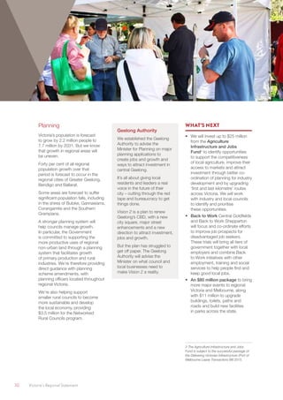 30	 Victoria’s Regional Statement
Planning
Victoria’s population is forecast
to grow by 2.2 million people to
7.7 million by 2031. But we know
that growth in regional areas will
be uneven.
Forty per cent of all regional
population growth over that
period is forecast to occur in the
regional cities of Greater Geelong,
Bendigo and Ballarat.
Some areas are forecast to suffer
significant population falls, including
in the shires of Buloke, Gannawarra,
Corangamite and the Southern
Grampians.
A stronger planning system will
help councils manage growth.
In particular, the Government
is committed to supporting the
more productive uses of regional
non-urban land through a planning
system that facilitates growth
of primary production and rural
industries. We’re therefore providing
direct guidance with planning
scheme amendments, with
planning officers located throughout
regional Victoria.
We’re also helping support
smaller rural councils to become
more sustainable and develop
the local economy, providing
$3.5 million for the Networked
Rural Councils program.
Geelong Authority
We established the Geelong
Authority to advise the
Minister for Planning on major
planning applications to
create jobs and growth and
ways to attract investment in
central Geelong.
It’s all about giving local
residents and leaders a real
voice in the future of their
city – cutting through the red
tape and bureaucracy to get
things done.
Vision 2 is a plan to renew
Geelong’s CBD, with a new
city square, major street
enhancements and a new
direction to attract investment,
jobs and growth.
But the plan has struggled to
get off paper. The Geelong
Authority will advise the
Minister on what council and
local businesses need to
make Vision 2 a reality.
WHAT’S NEXT
•	 We will invest up to $25 million
from the Agriculture
Infrastructure and Jobs
Fund3
 to identify opportunities
to support the competitiveness
of local agriculture, improve their
access to markets and attract
investment through better co-
ordination of planning for industry
development and by upgrading
‘first and last kilometre’ routes
across Victoria. We will work
with industry and local councils
to identify and prioritise
these opportunities.
•	 Back to Work Central Goldfields
and Back to Work Shepparton
will focus and co-ordinate efforts
to improve job prospects for
disadvantaged job seekers.
These trials will bring all tiers of
government together with local
employers and combine Back
to Work initiatives with other
employment, training and social
services to help people find and
keep good local jobs.
•	 An $80 million package to bring
more major events to regional
Victoria and Melbourne, along
with $11 million to upgrade
buildings, toilets, paths and
roads and build new facilities
in parks across the state.
3 The Agriculture Infrastructure and Jobs
Fund is subject to the successful passage of
the Delivering Victorian Infrastructure (Port of
Melbourne Lease Transaction) Bill 2015.
 