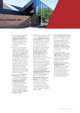 Victoria’s Regional Statement	 31
•	 We will develop a contestable
pipeline of the ten most
significant regional tourism
projects to fully realise the
economic potential of iconic
assets (e.g. Budj Bim, and
activating rail trains in the
North East).
•	 We will improve the way we
support rural and regional
businesses by transitioning our
Regional Development Victoria
(RDV) offices into Regional
Business Centres, beginning
with Bendigo, Ballarat, Geelong
and Traralgon. The Centres will
provide a one-stop-shop for
businesses looking to grow,
and will house new trade and
investment teams, economic
development specialists from
across State Government
departments, and will work
with local and Commonwealth
governments to access grant
programs and advice.
•	 We will work with Regional
Partnerships to identify
investment and infrastructure
opportunities and promote
regional Victoria as an
investment destination.
•	 We will continue to partner
with relevant agencies,
service providers and industry
associations to build export
capability in regional Victoria
through an Export Skills and
Training Program.
•	 We will finalise strategies for each
of the six high-growth sectors
under the $200 million Future
Industries Fund and ensure that
each supports the growth and
development of these sectors in
rural and regional Victoria.
•	 We will boost visitation and
expenditure in regional Victoria
by working more closely with
Regional Tourism Boards to
identify specific regional
tourism segments (such as
food and wine, cultural or
nature-based tourism) and
develop unique products, events,
branding and marketing.
•	 We will identify projects that are
of State or regional significance
where government consideration
of the need for intervention
(e.g. exercising Ministerial
‘call-in’ powers) may be able
to fast-track appropriate
developments that boost jobs
and local economies. We will
have criteria and processes in
place within six months.
•	 A Renewable Energy Action
Plan setting out a series of
initiatives to capture Victoria’s
share of the estimated
$14.7 billion in renewable
energy investment expected
in Australia by 2020, including
actions to support the uptake of
energy storage.
•	 A new Water Plan for Victoria,
to drive water efficiency and the
best use of our water resources.
•	 We will use our $200 million
Agriculture Infrastructure and
Jobs Fund to invest $20 million
into the next stage of the
Macalister Irrigation District
project as a co-investment with
Commonwealth Government
and industry.
•	 We will support more
productive use of non-urban
regional land by trialling new
systems to assist businesses
looking to expand through the
Agribusiness Development
Facilitation model.
•	 Establishing a new Animal
Industries Advisory
Committee to report on how
the planning system could
deliver clearer rules and
greater confidence for farmers
and councils around animal
husbandry, while balancing
environmental outcomes and
community expectations.
 