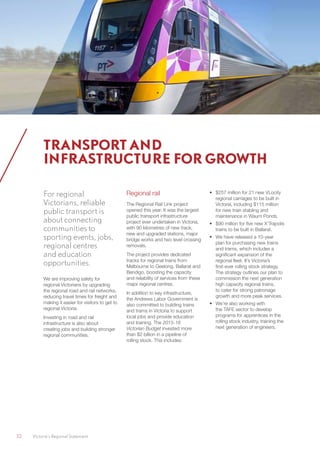 32	 Victoria’s Regional Statement
For regional
Victorians, reliable
public transport is
about connecting
communities to
sporting events, jobs,
regional centres
and education
opportunities.
We are improving safety for
regional Victorians by upgrading
the regional road and rail networks,
reducing travel times for freight and
making it easier for visitors to get to
regional Victoria.
Investing in road and rail
infrastructure is also about
creating jobs and building stronger
regional communities.
Regional rail
The Regional Rail Link project
opened this year. It was the largest
public transport infrastructure
project ever undertaken in Victoria,
with 90 kilometres of new track,
new and upgraded stations, major
bridge works and two level crossing
removals.
The project provides dedicated
tracks for regional trains from
Melbourne to Geelong, Ballarat and
Bendigo, boosting the capacity
and reliability of services from these
major regional centres.
In addition to key infrastructure,
the Andrews Labor Government is
also committed to building trains
and trams in Victoria to support
local jobs and provide education
and training. The 2015-16
Victorian Budget invested more
than $2 billion in a pipeline of
rolling stock. This includes:
•	 $257 million for 21 new VLocity
regional carriages to be built in
Victoria, including $115 million
for new train stabling and
maintenance in Waurn Ponds.
•	 $90 million for five new X’Trapolis
trains to be built in Ballarat.
•	 We have released a 10-year
plan for purchasing new trains
and trams, which includes a
significant expansion of the
regional fleet. It’s Victoria’s
first-ever rolling stock strategy.
The strategy outlines our plan to
commission the next generation
high capacity regional trains,
to cater for strong patronage
growth and more peak services.
•	 We’re also working with
the TAFE sector to develop
programs for apprentices in the
rolling stock industry, training the
next generation of engineers.
TRANSPORT AND
INFRASTRUCTURE FOR GROWTH
 