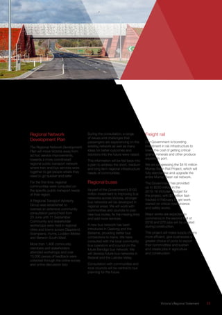 Victoria’s Regional Statement	 33
Regional Network
Development Plan
The Regional Network Development
Plan will move Victoria away from
ad hoc service improvements,
towards a more coordinated
regional public transport network
where train and bus services work
together to get people where they
need to go quicker and safer.
For the first time, regional
communities were consulted on
the specific public transport needs
of their region.
A Regional Transport Advisory
Group was established to
oversee an extensive community
consultation period held from
23 June until 11 September.
Community and stakeholder
workshops were held in regional
cities and towns across Gippsland,
Grampians, Hume, Loddon-Mallee
and Barwon-South West.
More than 1,400 community
members and stakeholders
attended workshops and over
15,000 pieces of feedback were
collected through the online survey
and online discussion tool.
During the consultation, a range
of issues and challenges that
passengers are experiencing on the
existing network as well as many
ideas for better outcomes and
solutions into the future were raised.
This information will be fed back into
a plan to address the short, medium
and long term regional infrastructure
needs of communities.
Regional buses
As part of the Government’s $100
million investment to improving bus
networks across Victoria, stronger
bus networks will be developed in
regional areas. We will work with
communities and councils to plan
new bus routes, fix the missing links
and add more services.
A new bus network has been
introduced in Geelong and the
Bellarine, providing better bus
connections to trains. We have
consulted with the local community,
bus operators and council on the
future Bendigo bus network. We
will develop future bus networks in
Ballarat and the Latrobe Valley.
Consultation with communities and
local councils will be central to bus
planning for the future.
Freight rail
Our Government is boosting
investment in rail infrastructure to
lower the cost of getting critical
grains, minerals and other produce
exports to port.
We are progressing the $416 million
Murray Basin Rail Project, which will
fully standardise and upgrade the
entire Murray Basin rail network.
The Government has provided
up to $220 million in the
2015-16 Victorian Budget for
the project, with $5 million fast-
tracked in February to get work
started on critical maintenance
and safety works.
Major works are expected to
commence in the second half of
2016 and 270 jobs will be created
during construction.
This project will make supply chains
more efficient, give businesses a
greater choice of ports to export
their commodities and sustain
and create jobs in agriculture
and construction.
 