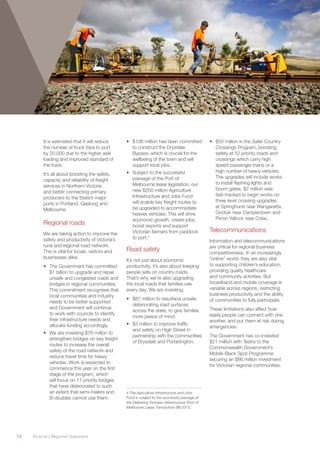 34	 Victoria’s Regional Statement
It is estimated that it will reduce
the number of truck trips to port
by 20,000 due to the higher axle
loading and improved standard of
the track.
It’s all about boosting the safety,
capacity and reliability of freight
services in Northern Victoria
and better connecting primary
producers to the State’s major
ports in Portland, Geelong and
Melbourne.
Regional roads
We are taking action to improve the
safety and productivity of Victoria’s
rural and regional road network.
This is vital for locals, visitors and
businesses alike.
•	 The Government has committed
$1 billion to upgrade and repair
unsafe and congested roads and
bridges in regional communities.
This commitment recognises that
local communities and industry
needs to be better supported
and Government will continue
to work with councils to identify
their infrastructure needs and
allocate funding accordingly.
•	 We are investing $76 million to
strengthen bridges on key freight
routes to increase the overall
safety of the road network and
reduce travel time for heavy
vehicles. Work is expected to
commence this year on the first
stage of the program, which
will focus on 17 priority bridges
that have deteriorated to such
an extent that semi-trailers and
B-doubles cannot use them.
•	 $106 million has been committed
to construct the Drysdale
Bypass, which is crucial for the
wellbeing of the town and will
support local jobs.
•	 Subject to the successful
passage of the Port of
Melbourne lease legislation, our
new $200 million Agriculture
Infrastructure and Jobs Fund
will enable key freight routes to
be upgraded to accommodate
heavier vehicles. This will drive
economic growth, create jobs,
boost exports and support
Victorian farmers from paddock
to port.4
Road safety
It’s not just about economic
productivity, it’s also about keeping
people safe on country roads.
That’s why we’re also upgrading
the local roads that families use
every day. We are investing:
•	 $87 million to resurface unsafe,
deteriorating road surfaces
across the state, to give families
more peace of mind.
•	 $3 million to improve traffic
and safety on High Street in
partnership with the communities
of Drysdale and Portarlington.
4 The Agriculture Infrastructure and Jobs
Fund is subject to the successful passage of
the Delivering Victorian Infrastructure (Port of
Melbourne Lease Transaction) Bill 2015.
•	 $50 million in the Safer Country
Crossings Program, boosting
safety at 52 priority roads and
crossings which carry high
speed passenger trains or a
high number of heavy vehicles.
The upgrades will include works
to install flashing lights and
boom gates. $2 million was
fast-tracked to begin works on
three level crossing upgrades:
at Springhurst near Wangaratta,
Gnotuk near Camperdown and
Pirron Yallock near Colac.
Telecommunications
Information and telecommunications
are critical for regional business
competitiveness. In an increasingly
“online” world, they are also vital
to supporting children’s education,
providing quality healthcare
and community activities. But
broadband and mobile coverage is
variable across regions, restricting
business productivity and the ability
of communities to fully participate.
These limitations also affect how
easily people can connect with one
another, and put them at risk during
emergencies.
The Government has co-invested
$21 million with Testra to the
Commonwealth Government’s
Mobile Black Spot Programme
securing an $86 million investment
for Victorian regional communities.
 