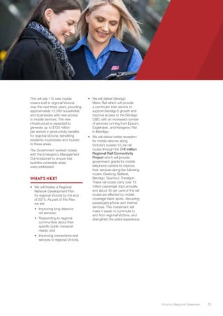 Victoria’s Regional Statement	 35
This will see 110 new mobile
towers built in regional Victoria
over the next three years, providing
approximately 12,000 households
and businesses with new access
to mobile services. The new
infrastructure is expected to
generate up to $120 million
per annum in productivity benefits
for regional Victoria, benefiting
residents, businesses and tourists
to these areas.
The Government worked closely
with the Emergency Management
Commissioner to ensure that
bushfire vulnerable areas
were addressed.
WHAT’S NEXT
•	 We will finalise a Regional
Network Development Plan
for regional Victoria by the end
of 2015. As part of this Plan,
we are:
•	 Improving long distance
rail services;
•	 Responding to regional
communities about their
specific public transport
needs; and
•	 Improving connections and
services to regional Victoria.
•	 We will deliver Bendigo
Metro Rail which will provide
a commuter train service to
support Bendigo’s growth and
improve access to the Bendigo
CBD, with an increased number
of services running from Epsom,
Eaglehawk, and Kangaroo Flat
to Bendigo.
•	 We will deliver better reception
for mobile devices along
Victoria’s busiest V/Line rail
routes through the $18 million
Regional Rail Connectivity
Project which will provide
government grants for mobile
telephone carriers to improve
their services along the following
routes: Geelong, Ballarat,
Bendigo, Seymour, Traralgon.
These rail routes carry over 13
million passenger trips annually,
and about 40 per cent of the rail
routes are affected by mobile
coverage black spots, disrupting
passengers phone and internet
services. This investment will
make it easier to commute to
and from regional Victoria, and
strengthen the visitor experience.
 