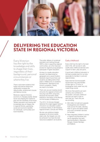 36	 Victoria’s Regional Statement
Every Victorian
has the right to the
knowledge and skills
to shape their lives,
regardless of their
background, personal
circumstances or
where they live.
There is abundant evidence that
higher educational attainment
significantly increases life
opportunities, employment choices
and lifetime income.
Moreover, regional Victoria’s
economy is changing rapidly. Global
forces are shaping the market for
jobs and the industries of the future.
Tertiary education and training will
increasingly play an integral role
in regional Victoria, generating
social and economic benefits
for individuals, communities and
local industries.
The public delivery of vocational
education and training through
TAFE is vital in supporting regional
communities, as is the improved
access for regional young people to
participate in higher education.
Access to a quality education
shouldn’t be determined by
geography but a recent Auditor-
General’s report found that rural
students are falling behind their
peers in Melbourne on academic
achievement, attendance and
school completion. Clearly,
we need to do better.
That’s why we are investing record
amounts into regional schools and
rescuing rural TAFE campuses,
because the Education State
extends to the banks of the Murray,
not the borders of Melbourne.
The 2015-16 Victorian Budget
delivered the single biggest injection
of funds in our education system
in Victoria’s history. It will transform
regional kinders, schools and TAFEs.
We also set ambitious targets
designed to lift school results
state-wide. But targets can only
be achieved if we have the best
resources available to all students.
Early childhood
Every child has the right to the best
start in life, with access to safe,
quality early childhood services and
support to learn, play and grow.
A good early childhood education is
the best possible start for our kids,
especially for families in rural and
regional areas.
Fears that the Commonwealth
Government may strip families
of their right to 15 hours of
kindergarten every week has only
made things worse.
We know that parents just want
certainty and confidence in
the system, and early childhood
services just want to get on
with their job. That’s why we
are providing:
•	 $50 million to build and upgrade
kindergartens and children’s
hubs across the state, allowing
them to grow and deliver better
and more convenient services
for families.
•	 New integrated children’s centres
in Highton and Bonshaw and
we’re upgrading nine early
learning facilities in Macedon
Ranges, Greater Bendigo
and Ballarat.
DELIVERING THE EDUCATION
STATE IN REGIONAL VICTORIA
 