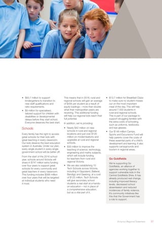 Victoria’s Regional Statement	 37
•	 $83.7 million to support
kindergartens to transition to
new staff qualifications and
ratio requirements.
•	 $9 million for specialised,
tailored support for children with
disabilities or developmental
delays before they start school.
Everyone deserves the best start.
Schools
Every family has the right to access
great schools for their kids with
great teaching in every classroom.
Our kids deserve the best education
system in Australia. Under our plan,
every single student in every single
government school will be better off.
From the start of the 2016 school
year, schools around Victoria will
share in $747 million extra funding
over four years to support great
schools for every community and
great teachers in every classroom.
This funding includes $566 million
over four years that will be targeted
at individual students who need
it most.
This means that in 2016, rural and
regional schools will gain an average
of $456 per student as a result of
equity loadings – more than double
what their metropolitan peers are
receiving. This additional funding
will help our regional kids reach their
full potential.
In addition, we’re providing:
•	 Nearly $42 million on new
schools in rural and regional
locations and just over $120
million on modernisations and
upgrades at rural and regional
schools.
•	 $30 million to improve the
teaching of science, technology,
engineering and maths subjects,
which will include funding
for teachers from rural and
regional Victoria.
•	 We are also establishing 10
Tech Schools across Victoria,
including in Gippsland, Ballarat,
Bendigo and Geelong, at a cost
of $125 million. Tech Schools
will give secondary school
students a real start at a hands-
on education – not in place of
a comprehensive education,
but as a vital part of it.
•	 $13.7 million for Breakfast Clubs
to make sure no student misses
out on the most important
meal of the day. This will help
around 7,500 students in
rural and regional schools.
This is part of our package to
support struggling families with
the extra costs of schooling,
such as uniforms, textbooks
and eye glasses.
•	 Our $148 million Camps,
Sports and Excursions Fund will
help parents cover the costs of
these essential parts of a child’s
development and learning. It also
supports campgrounds and
tourism in regional areas.
Go Goldfields
We’re supporting Go
Goldfields, an alliance of
agencies working together to
support vulnerable kids in the
Central Goldfields Shire. It has
already produced real change,
including improved literacy
levels, decreased school
absenteeism and reduced
incidences of family violence.
It’s community initiatives like
this that the Government has
a role to support.
 
