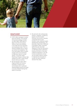 Victoria’s Regional Statement	 39
WHAT’S NEXT
•	 A $70 million package to bolster
jobs and training. This recently
announced package includes
our $50 million TAFE Back to
Work Fund that will support
TAFEs to train local students
in the skills that local industries
and businesses need. This is a
real and targeted way to match
up workers and industries. The
Fund will enable TAFEs to better
engage with local businesses
to seek their input on course
design. A new $20 million
Reconnect Program will also help
address the drop in early school
leavers taking up training.
•	 We will develop a $34 million
Regional Skills and Training
package to support local
communities and in particular
disadvantaged groups and areas
to access relevant training that
leads to local jobs.
•	 We will work with professionals,
parents, caregivers, academics,
experts and the broader
Victorian community to develop
substantial reforms that
transform early childhood health,
development and learning. The
Education State Early Childhood
Consultation Paper, launched
earlier this year, has been
designed to start this discussion
on identifying reform directions,
looking at all parts of the early
childhood experience. This will
include consideration of how
we can better support children
in regional and rural areas to
access the early childhood
services they need.
 