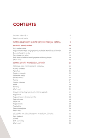 CONTENTS
PREMIER’S MESSAGE 	 6
MINISTER’S MESSAGE	 7
PUTTING GOVERNMENT BACK TO WORK FOR REGIONAL VICTORIA	 8
REGIONAL PARTNERSHIPS	 12
The case for change	 14
Regional Partnerships: bringing regional priorities to the heart of government	 14
Everyone has a role to play	 17
Turning ideas into action	 18
What does this mean for existing regional leadership groups?	 18
What’s next	 18
GETTING ON WITH IT IN REGIONAL VICTORIA	 20
REGIONAL JOBS FOR A GROWING ECONOMY	 24
Funding our future	 24
Agriculture	25
Tourism and events	 26
Renewable energy	 27
Small business	 27
Racing	27
Creative industries	 27
Water	28
Planning	30
What’s next	 30
TRANSPORT AND INFRASTRUCTURE FOR GROWTH 	 32
Regional rail	 32
Regional Network Development Plan	 33
Regional buses	 33
Freight rail	 33
Regional roads	 34
Road safety	 34
Telecommunications	34
What’s next	 35
DELIVERING THE EDUCATION STATE IN REGIONAL VICTORIA	 36
Early childhood	 36
Schools	37
Skills and training	 38
What’s next	 39
 