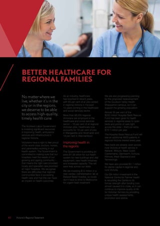 40	 Victoria’s Regional Statement
No matter where we
live, whether it’s in the
city or in the regions,
we deserve to be able
to access high-quality,
timely health care.
The Andrews Labor Government
is investing significant resources
in improving health, ambulance
services and infrastructure in
regional Victoria.
Victorians have a right to feel proud
of the world-class doctors, nurses,
and paramedics working in our
health system. The Government is
committed to making sure that our
hospitals meet the needs of our
growing and ageing community –
that means the right care provided
locally and specialist care provided
at major hospitals. We recognise
there are difficulties that regional
communities face in accessing
health care and that this can have
an impact on health outcomes.
As an industry, healthcare
has boomed in recent years,
with 65 per cent of all jobs added
in regional Victoria in the past
10 years coming in the healthcare
and social services sector.
More than 98,000 regional
Victorians are employed in the
healthcare and social services
sector – 16 per cent of all regional
Victorian jobs. Healthcare now
accounts for 19 per cent of jobs
in Wangaratta and Hindmarsh and
18 per cent in Warrnambool.
Improving health in
the regions
The Government is providing an
extra $1.38 billion for our health
system for new buildings and vital
equipment, new health initiatives
and increased capacity. This will
save lives across our state.
We are investing $10 million in a
new cardiac catheterisation lab at
Ballarat Base Hospital, so locals
don’t have to drive to Melbourne
for urgent heart treatment.
We are also progressing planning
for the proposed redevelopment
of the Goulburn Valley Health
Shepparton campus, so it can
support the growing population.
Almost 35 per cent of the
$200 million Hospital Beds Rescue
Fund has been given to health
services in regional areas to open
beds and points of care right
across the state – that’s an extra
$19.1 million per year.
The Hospital Beds Rescue Fund will
see an additional 4600 patients in
regional Victoria treated every year.
New beds are already open across
rural Victoria at health service in
Ballarat, Mildura, Bass Coast,
Castlemaine, Djerriwarrh, Echuca,
Kilmore, West Gippsland and
Yarrawonga.
We have also provided $1.1 million
for dental capital in regional and
rural Victoria.
Our $4 million investment in the
National Centre for Farmer Health
is rebuilding the Centre to its
former strength after funding cuts
almost caused it to close, so it can
continue to improve quality of life
for Victorian farmers by providing
unique health assessments,
promotion and advice.
BETTER HEALTHCARE FOR
REGIONAL FAMILIES
 